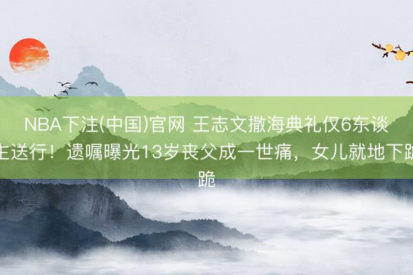 NBA下注(中国)官网 王志文撒海典礼仅6东谈主送行！遗嘱曝光13岁丧父成一世痛，女儿就地下跪