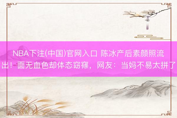 NBA下注(中国)官网入口 陈冰产后素颜照流出！面无血色却体态窈窱，网友：当妈不易太拼了