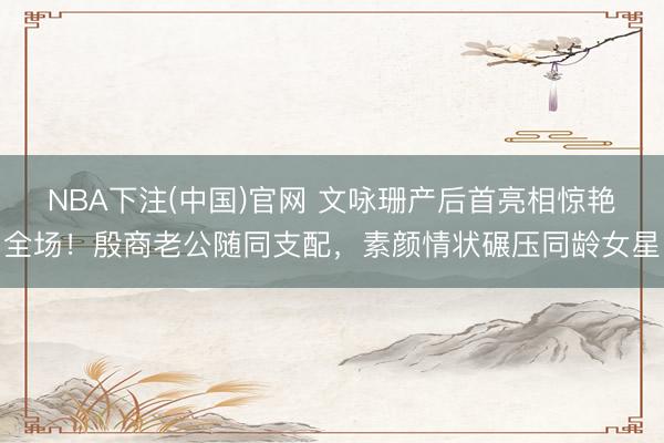 NBA下注(中国)官网 文咏珊产后首亮相惊艳全场！殷商老公随同支配，素颜情状碾压同龄女星