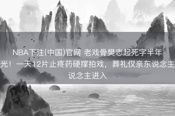 NBA下注(中国)官网 老戏骨樊志起死字半年才曝光!一天12片止疼药硬撑拍戏,葬礼仅亲东说念主进入