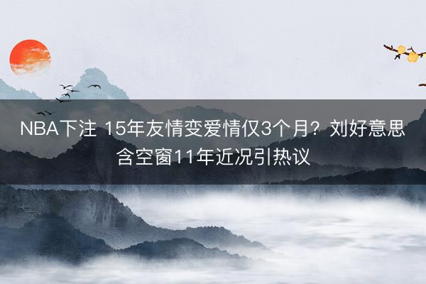 NBA下注 15年友情变爱情仅3个月？刘好意思含空窗11年近况引热议