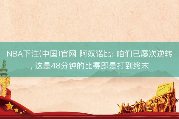 NBA下注(中国)官网 阿奴诺比: 咱们已屡次逆转， 这是48分钟的比赛即是打到终末