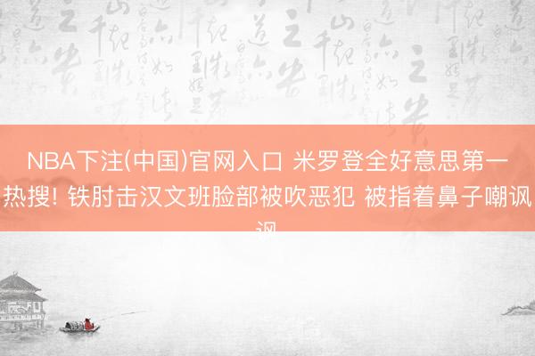 NBA下注(中国)官网入口 米罗登全好意思第一热搜! 铁肘击汉文班脸部被吹恶犯 被指着鼻子嘲讽