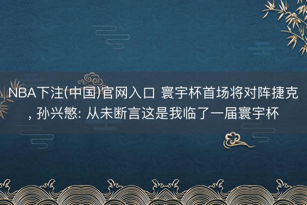 NBA下注(中国)官网入口 寰宇杯首场将对阵捷克， 孙兴慜: 从未断言这是我临了一届寰宇杯