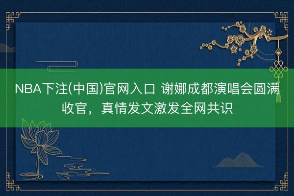 NBA下注(中国)官网入口 谢娜成都演唱会圆满收官，真情发文激发全网共识