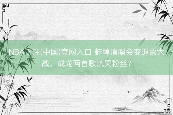 NBA下注(中国)官网入口 蚌埠演唱会变退票大战,成龙两首歌坑哭粉丝?