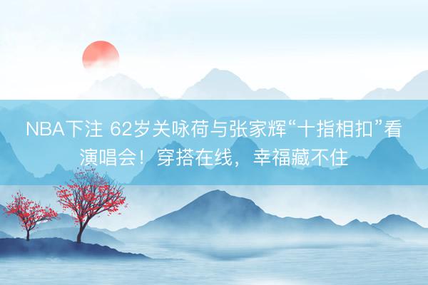NBA下注 62岁关咏荷与张家辉“十指相扣”看演唱会!穿搭在线,幸福藏不住