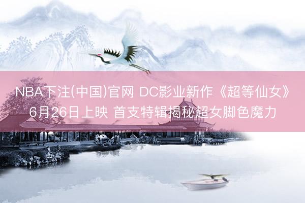 NBA下注(中国)官网 DC影业新作《超等仙女》6月26日上映 首支特辑揭秘超女脚色魔力