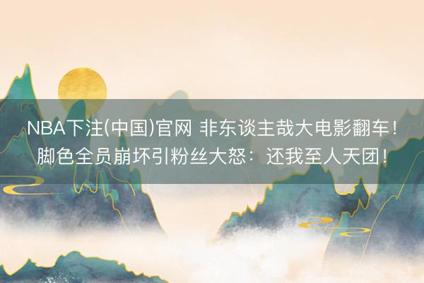 NBA下注(中国)官网 非东谈主哉大电影翻车！脚色全员崩坏引粉丝大怒：还我至人天团！