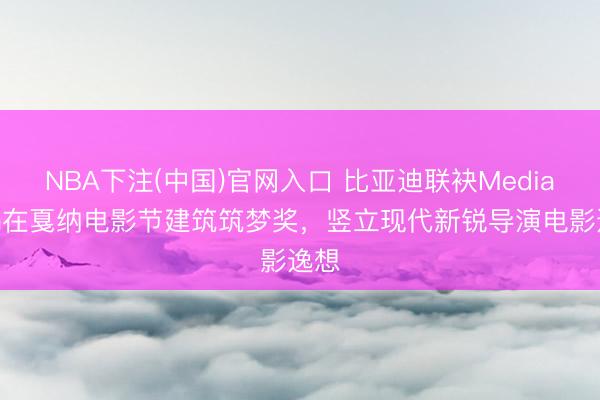 NBA下注(中国)官网入口 比亚迪联袂Mediawan在戛纳电影节建筑筑梦奖，竖立现代新锐导演电影逸想