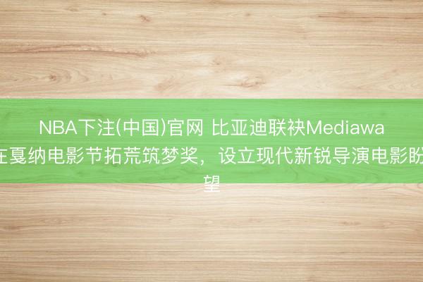 NBA下注(中国)官网 比亚迪联袂Mediawan在戛纳电影节拓荒筑梦奖，设立现代新锐导演电影盼望