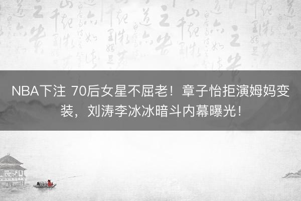 NBA下注 70后女星不屈老!章子怡拒演姆妈变装,刘涛李冰冰暗斗内幕曝光!