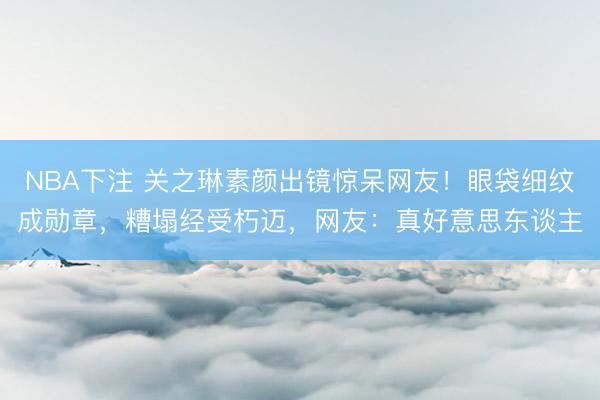 NBA下注 关之琳素颜出镜惊呆网友！眼袋细纹成勋章，糟塌经受朽迈，网友：真好意思东谈主