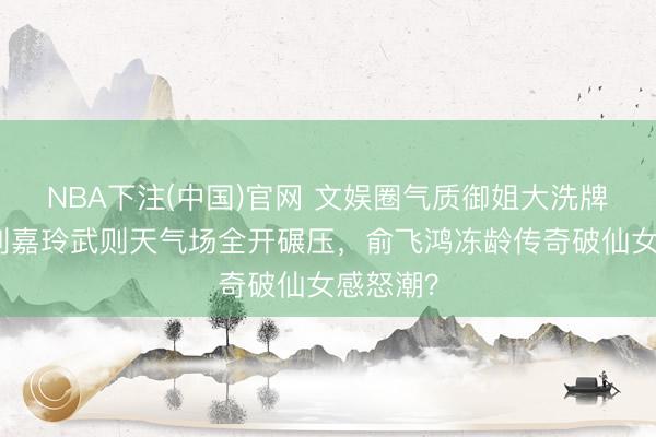 NBA下注(中国)官网 文娱圈气质御姐大洗牌引爆！刘嘉玲武则天气场全开碾压，俞飞鸿冻龄传奇破仙女感怒潮？