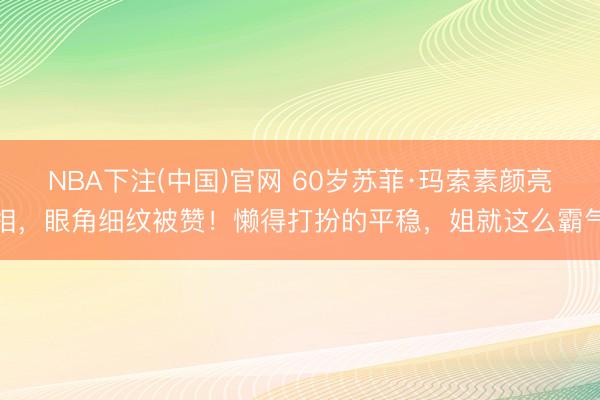 NBA下注(中国)官网 60岁苏菲·玛索素颜亮相，眼角细纹被赞！懒得打扮的平稳，姐就这么霸气