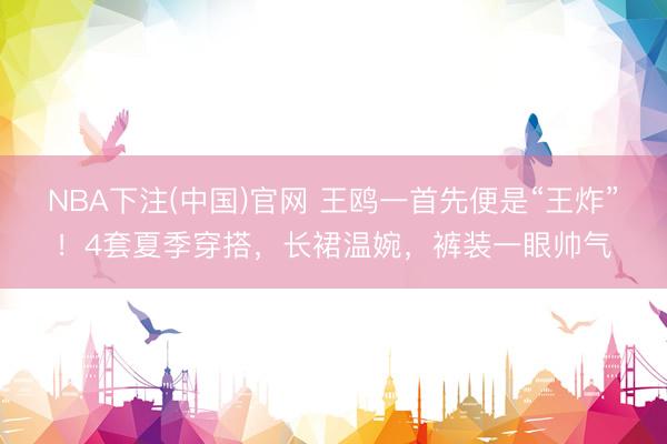 NBA下注(中国)官网 王鸥一首先便是“王炸”！4套夏季穿搭，长裙温婉，裤装一眼帅气