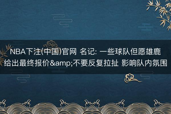 NBA下注(中国)官网 名记: 一些球队但愿雄鹿给出最终报价&不要反复拉扯 影响队内氛围
