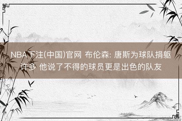 NBA下注(中国)官网 布伦森: 唐斯为球队捐躯许多 他说了不得的球员更是出色的队友