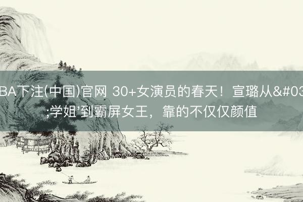 NBA下注(中国)官网 30+女演员的春天！宣璐从'学姐'到霸屏女王，靠的不仅仅颜值