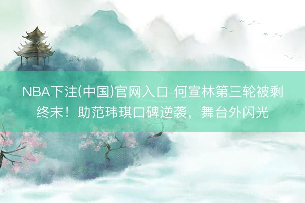 NBA下注(中国)官网入口 何宣林第三轮被剩终末！助范玮琪口碑逆袭，舞台外闪光