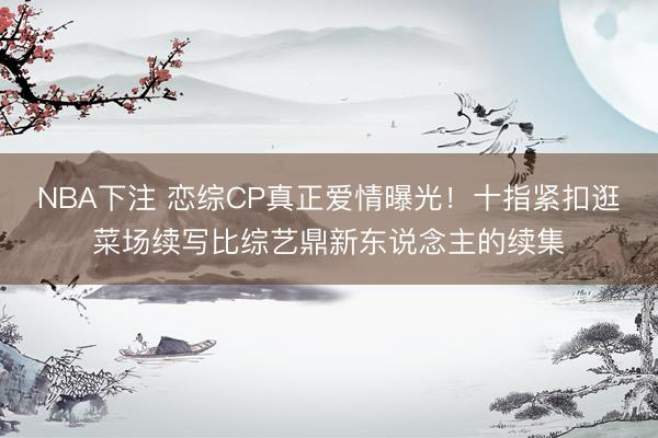 NBA下注 恋综CP真正爱情曝光！十指紧扣逛菜场续写比综艺鼎新东说念主的续集