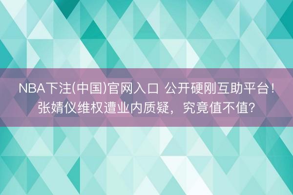 NBA下注(中国)官网入口 公开硬刚互助平台！张婧仪维权遭业内质疑，究竟值不值？