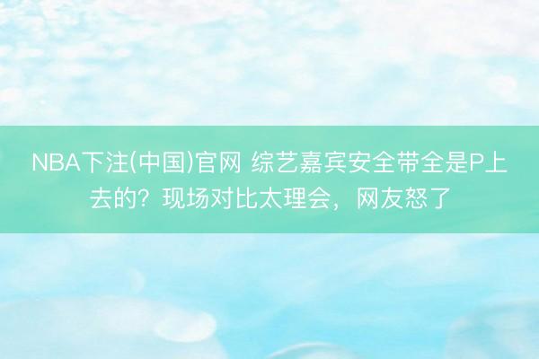 NBA下注(中国)官网 综艺嘉宾安全带全是P上去的？现场对比太理会，网友怒了