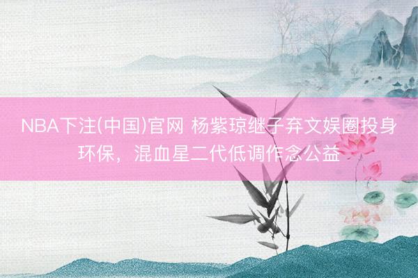 NBA下注(中国)官网 杨紫琼继子弃文娱圈投身环保,混血星二代低调作念公益