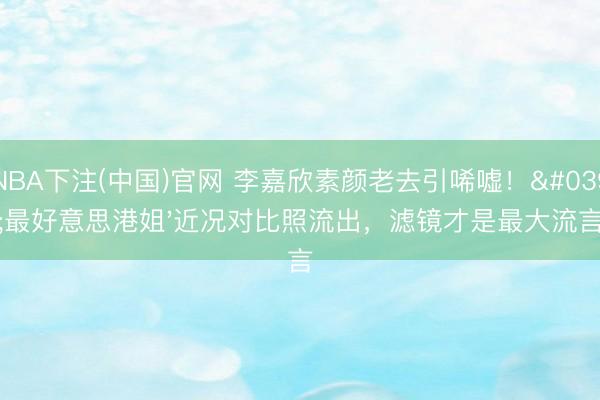 NBA下注(中国)官网 李嘉欣素颜老去引唏嘘！'最好意思港姐'近况对比照流出，滤镜才是最大流言