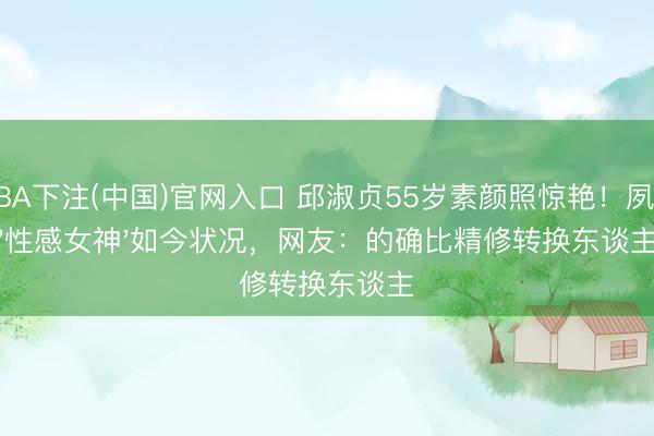 NBA下注(中国)官网入口 邱淑贞55岁素颜照惊艳！夙昔'性感女神'如今状况，网友：的确比精修转换东谈主