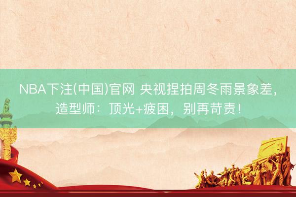 NBA下注(中国)官网 央视捏拍周冬雨景象差，造型师：顶光+疲困，别再苛责！