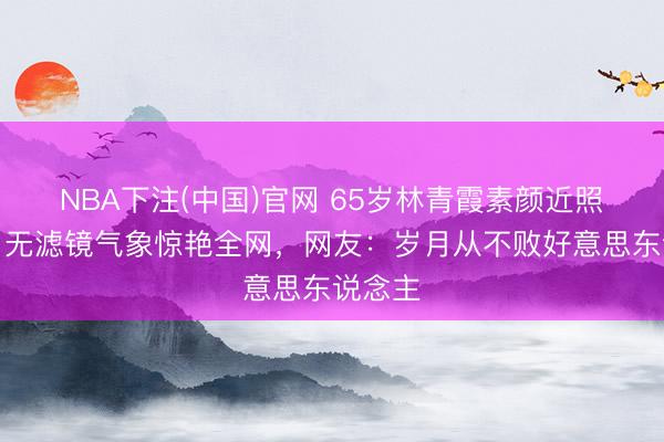 NBA下注(中国)官网 65岁林青霞素颜近照刷屏！无滤镜气象惊艳全网，网友：岁月从不败好意思东说念主