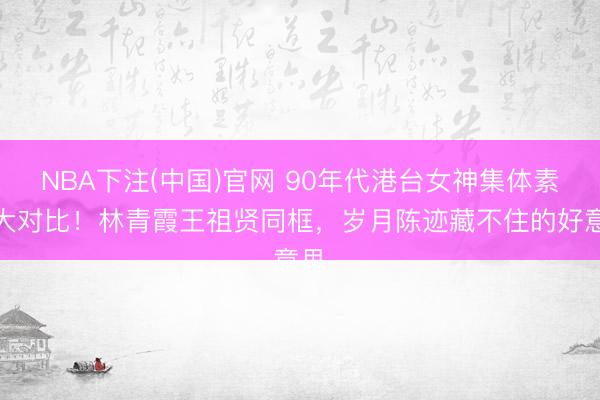 NBA下注(中国)官网 90年代港台女神集体素颜大对比！林青霞王祖贤同框，岁月陈迹藏不住的好意思