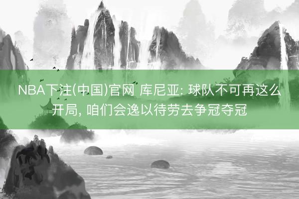 NBA下注(中国)官网 库尼亚: 球队不可再这么开局， 咱们会逸以待劳去争冠夺冠