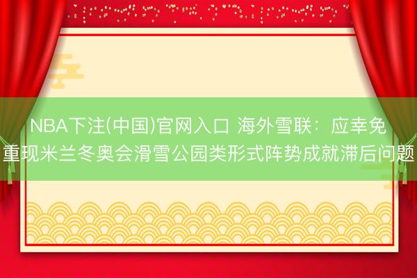 NBA下注(中国)官网入口 海外雪联:应幸免重现米兰冬奥会滑雪公园类形式阵势成就滞后问题