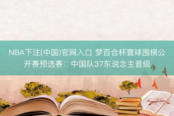 NBA下注(中国)官网入口 梦百合杯寰球围棋公开赛预选赛：中国队37东说念主晋级