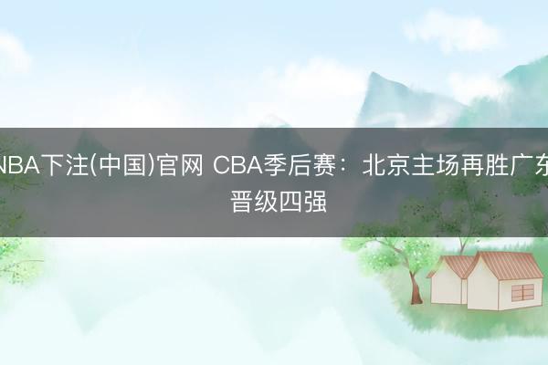 NBA下注(中国)官网 CBA季后赛：北京主场再胜广东 晋级四强