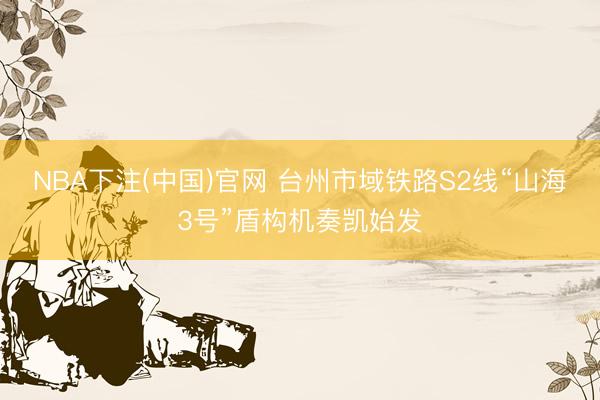 NBA下注(中国)官网 台州市域铁路S2线“山海3号”盾构机奏凯始发