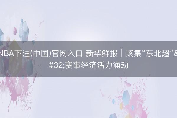 NBA下注(中国)官网入口 新华鲜报｜聚集“东北超” 赛事经济活力涌动