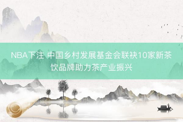 NBA下注 中国乡村发展基金会联袂10家新茶饮品牌助力茶产业振兴