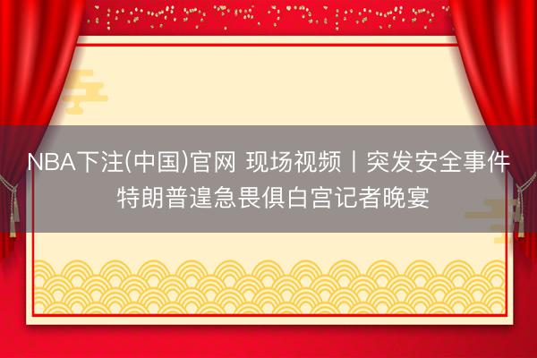NBA下注(中国)官网 现场视频丨突发安全事件 特朗普遑急畏俱白宫记者晚宴
