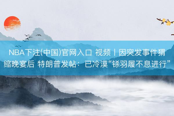 NBA下注(中国)官网入口 视频丨因突发事件猬缩晚宴后 特朗普发帖：已冷漠“铩羽履不息进行”