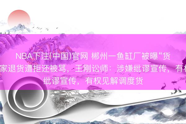 NBA下注(中国)官网 郴州一鱼缸厂被曝“货不合板”，买家退货遭拒还被骂，王刚讼师：涉嫌纰谬宣传，有权见解调度货