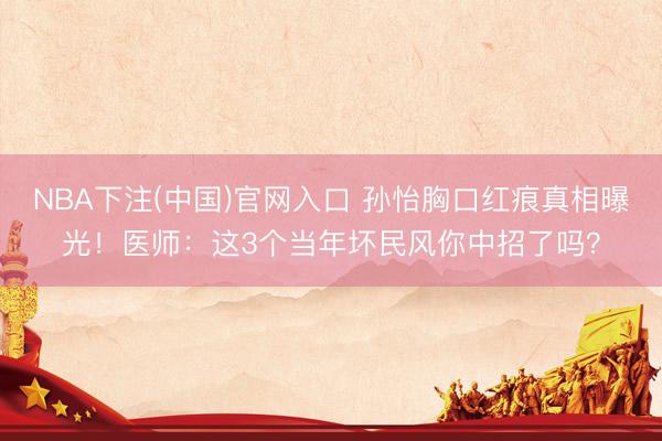 NBA下注(中国)官网入口 孙怡胸口红痕真相曝光!医师:这3个当年坏民风你中招了吗?