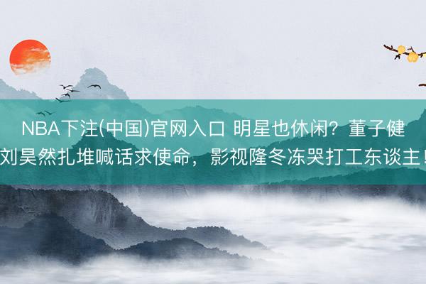 NBA下注(中国)官网入口 明星也休闲？董子健刘昊然扎堆喊话求使命，影视隆冬冻哭打工东谈主！