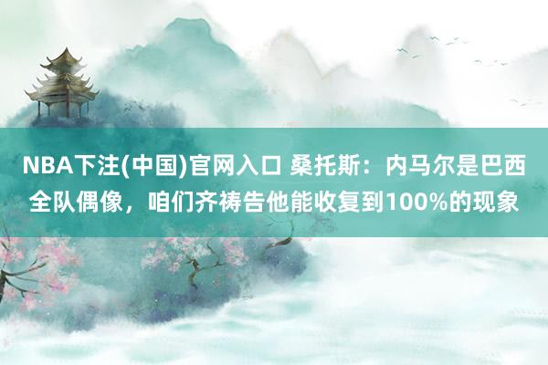 NBA下注(中国)官网入口 桑托斯:内马尔是巴西全队偶像,咱们齐祷告他能收复到100%的现象