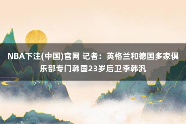 NBA下注(中国)官网 记者:英格兰和德国多家俱乐部专门韩国23岁后卫李韩汎