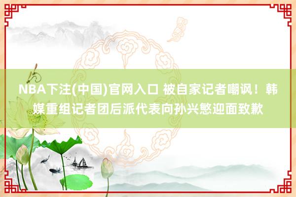 NBA下注(中国)官网入口 被自家记者嘲讽！韩媒重组记者团后派代表向孙兴慜迎面致歉