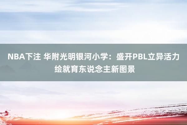 NBA下注 华附光明银河小学：盛开PBL立异活力 绘就育东说念主新图景