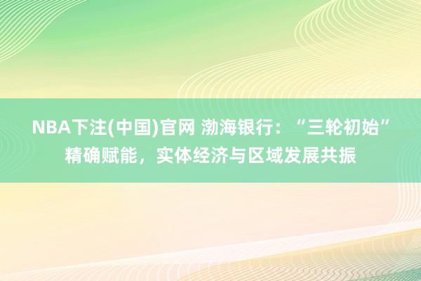 NBA下注(中国)官网 渤海银行：“三轮初始”精确赋能，实体经济与区域发展共振